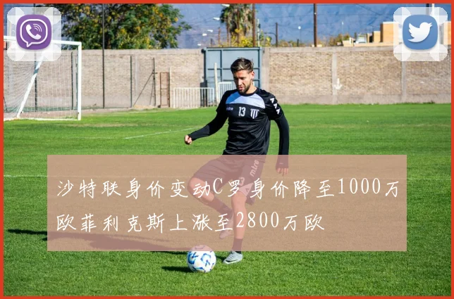 沙特联身价变动C罗身价降至1000万欧菲利克斯上涨至2800万欧