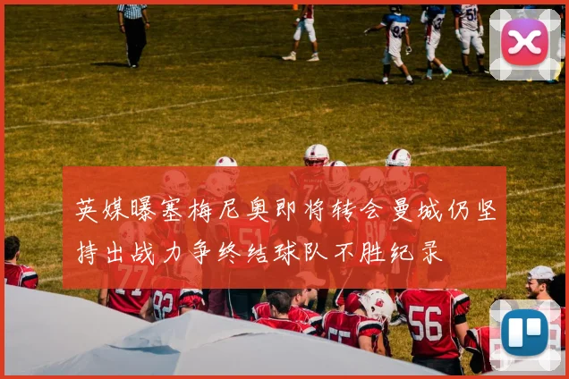 英媒曝塞梅尼奥即将转会曼城仍坚持出战力争终结球队不胜纪录