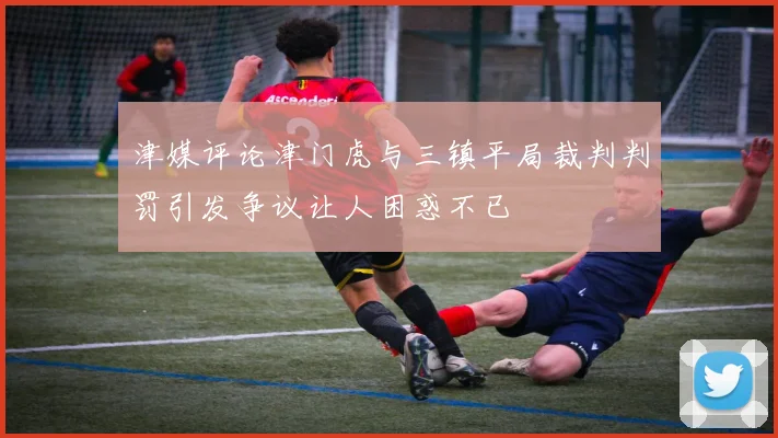 津媒评论津门虎与三镇平局裁判判罚引发争议让人困惑不已