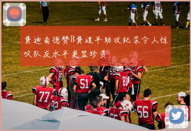 费迪南德赞B费追平助攻纪录令人惊叹队友水平更显珍贵