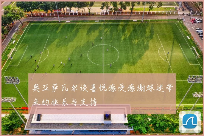 奥亚萨瓦尔谈喜悦感受感谢球迷带来的快乐与支持