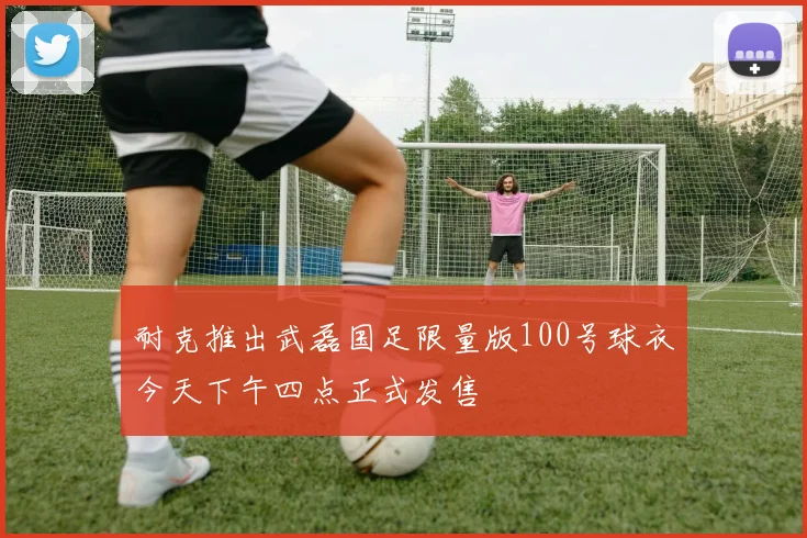 耐克推出武磊国足限量版100号球衣今天下午四点正式发售
