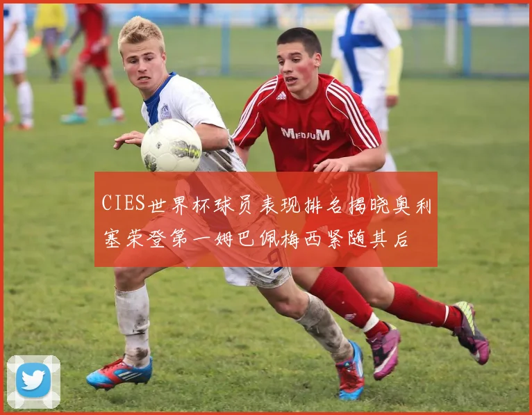 CIES世界杯球员表现排名揭晓奥利塞荣登第一姆巴佩梅西紧随其后