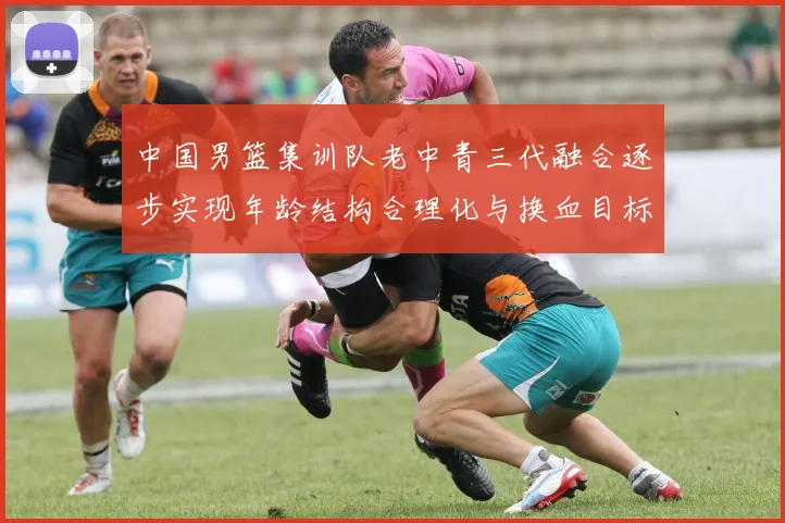 中国男篮集训队老中青三代融合逐步实现年龄结构合理化与换血目标