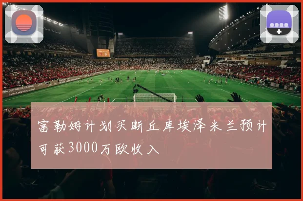 富勒姆计划买断丘库埃泽米兰预计可获3000万欧收入