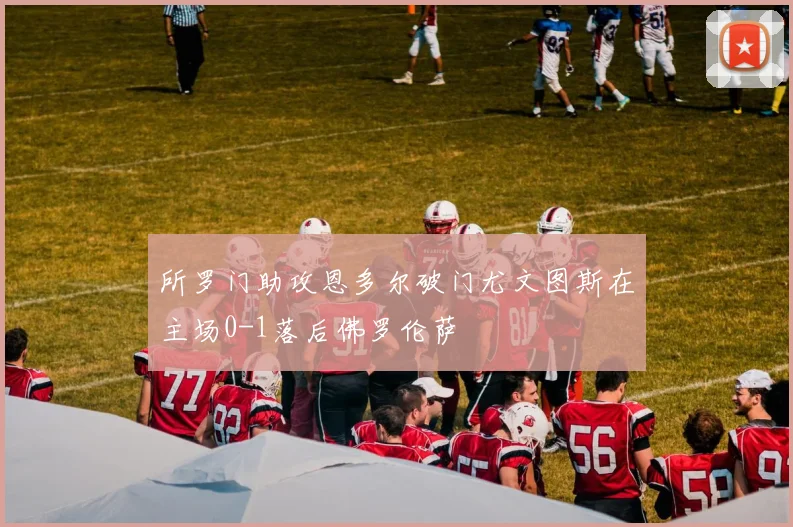 所罗门助攻恩多尔破门尤文图斯在主场0-1落后佛罗伦萨