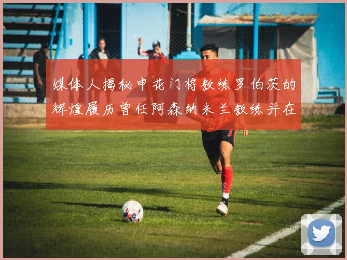 媒体人揭秘申花门将教练罗伯茨的辉煌履历曾任阿森纳米兰教练并在华夏执教