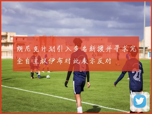 朗尼克计划引入多名新援并寻求完全自主权伊布对此表示反对