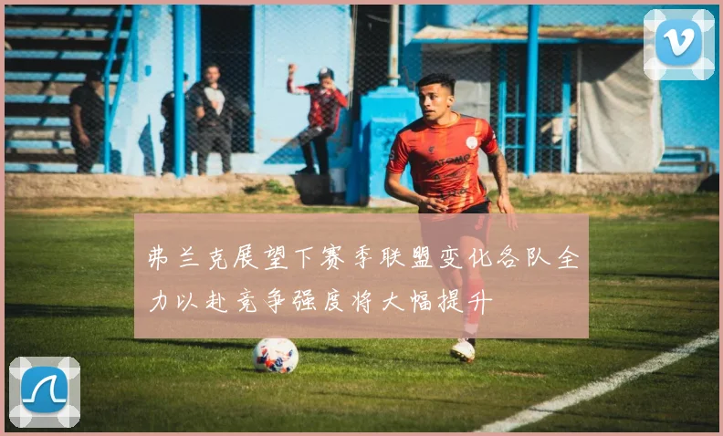 弗兰克展望下赛季联盟变化各队全力以赴竞争强度将大幅提升