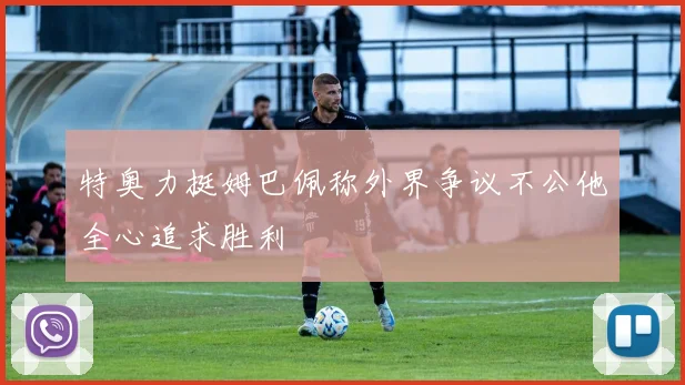 特奥力挺姆巴佩称外界争议不公他全心追求胜利