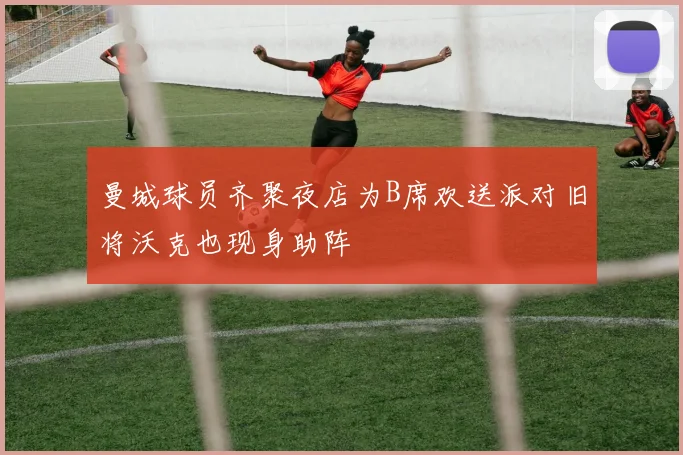 曼城球员齐聚夜店为B席欢送派对旧将沃克也现身助阵