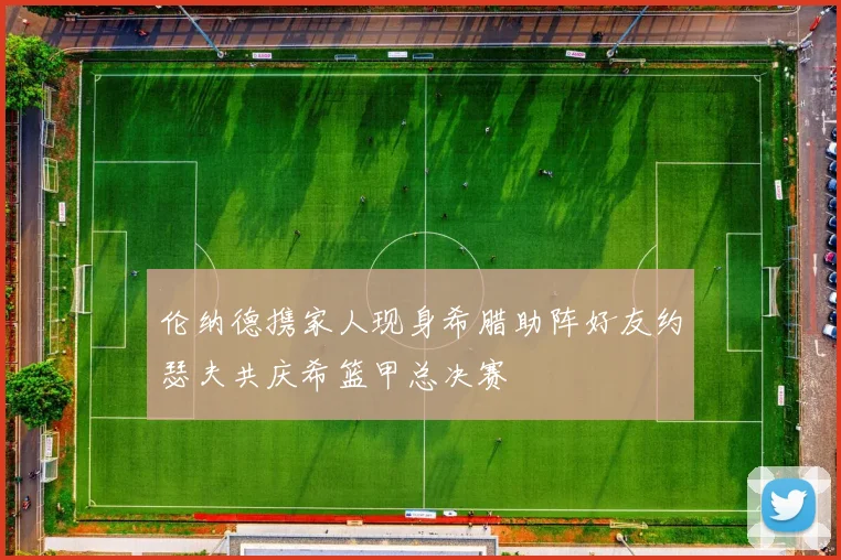 伦纳德携家人现身希腊助阵好友约瑟夫共庆希篮甲总决赛