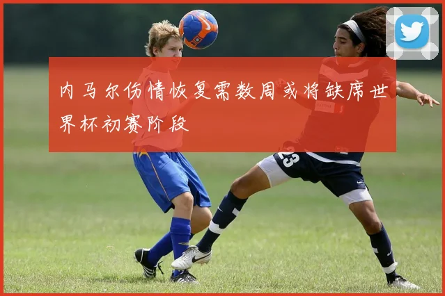 内马尔伤情恢复需数周或将缺席世界杯初赛阶段
