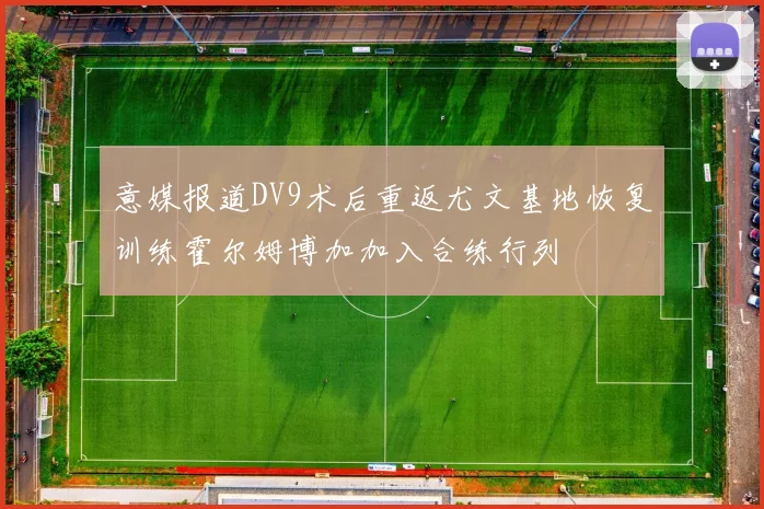 意媒报道DV9术后重返尤文基地恢复训练霍尔姆博加加入合练行列