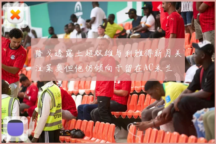 隆戈透露土超双雄与利雅得新月关注莱奥但他仍倾向于留在AC米兰